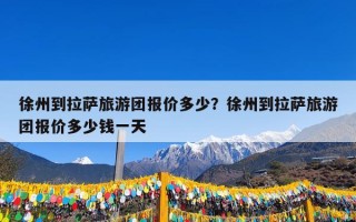 徐州到拉萨旅游团报价多少？徐州到拉萨旅游团报价多少钱一天