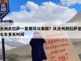 沧州去拉萨一星期可以来回？从沧州到拉萨坐火车多长时间