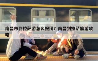 南昌市到拉萨游怎么报团？南昌到拉萨旅游攻略