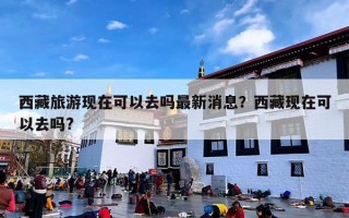 西藏旅游现在可以去吗最新消息？西藏现在可以去吗?