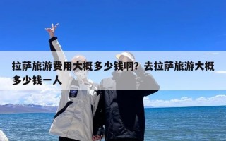 拉萨旅游费用大概多少钱啊？去拉萨旅游大概多少钱一人