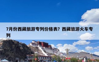 7月份西藏旅游专列价格表？西藏旅游火车专列