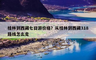 桂林到西藏七日游价格？从桂林到西藏318路线怎么走