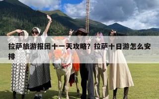 拉萨旅游报团十一天攻略？拉萨十日游怎么安排