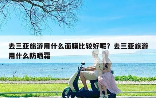 去三亚旅游用什么面膜比较好呢？去三亚旅游用什么防晒霜