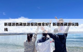 新疆游西藏旅游报团哪家好？新疆西藏游玩路线