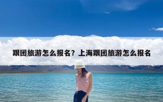 跟团旅游怎么报名？上海跟团旅游怎么报名