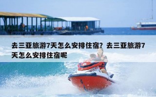 去三亚旅游7天怎么安排住宿？去三亚旅游7天怎么安排住宿呢