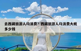 去西藏旅游人均消费？西藏旅游人均消费大概多少钱