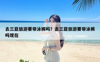 去三亚旅游要带泳裤吗？去三亚旅游要带泳裤吗现在