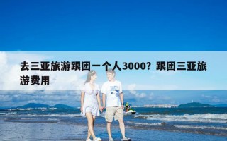 去三亚旅游跟团一个人3000？跟团三亚旅游费用