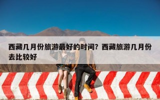 西藏几月份旅游最好的时间？西藏旅游几月份去比较好