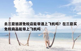 去三亚旅游免税店能带酒上飞机吗？在三亚买免税商品能带上飞机吗