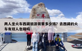 两人坐火车西藏旅游需要多少钱？去西藏的火车有双人包厢吗