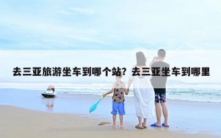 去三亚旅游坐车到哪个站？去三亚坐车到哪里