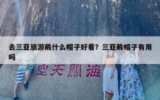 去三亚旅游戴什么帽子好看？三亚戴帽子有用吗