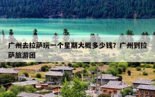 广州去拉萨玩一个星期大概多少钱？广州到拉萨旅游团