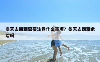 冬天去西藏需要注意什么事项？冬天去西藏危险吗