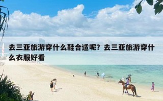 去三亚旅游穿什么鞋合适呢？去三亚旅游穿什么衣服好看