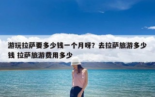 游玩拉萨要多少钱一个月呀？去拉萨旅游多少钱 拉萨旅游费用多少