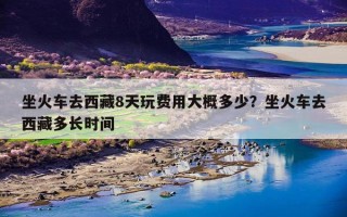 坐火车去西藏8天玩费用大概多少？坐火车去西藏多长时间