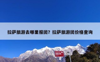 拉萨旅游去哪里报团？拉萨旅游团价格查询