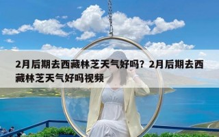 2月后期去西藏林芝天气好吗？2月后期去西藏林芝天气好吗视频