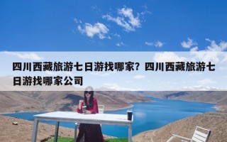 四川西藏旅游七日游找哪家？四川西藏旅游七日游找哪家公司