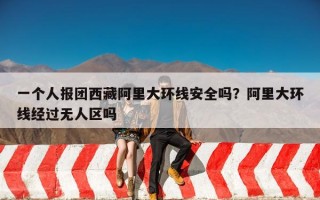 一个人报团西藏阿里大环线安全吗？阿里大环线经过无人区吗