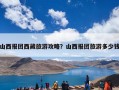 山西报团西藏旅游攻略？山西报团旅游多少钱