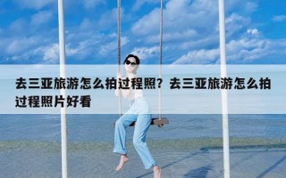 去三亚旅游怎么拍过程照？去三亚旅游怎么拍过程照片好看