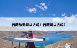 西藏旅游可以去吗？西藏可以去吗?