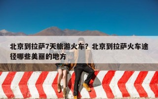 北京到拉萨7天旅游火车？北京到拉萨火车途径哪些美丽的地方