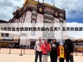 5月份适合旅游的地方国内五天？五月份旅游去哪