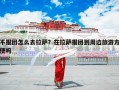 不报团怎么去拉萨？在拉萨报团到周边旅游方便吗