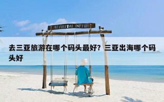 去三亚旅游在哪个码头最好？三亚出海哪个码头好