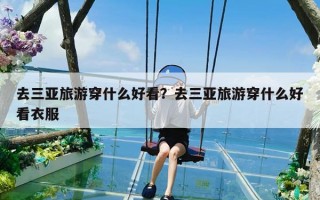 去三亚旅游穿什么好看？去三亚旅游穿什么好看衣服