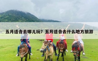 五月适合去哪儿玩？五月适合去什么地方旅游