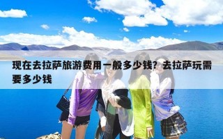 现在去拉萨旅游费用一般多少钱？去拉萨玩需要多少钱