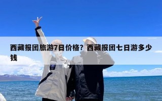 西藏报团旅游7日价格？西藏报团七日游多少钱