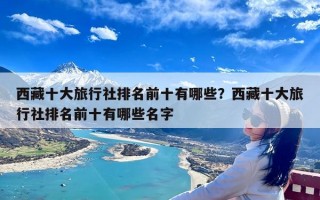 西藏十大旅行社排名前十有哪些？西藏十大旅行社排名前十有哪些名字