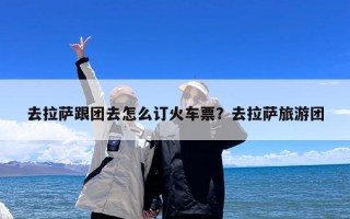 去拉萨跟团去怎么订火车票？去拉萨旅游团