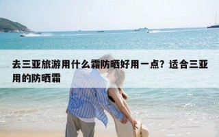 去三亚旅游用什么霜防晒好用一点？适合三亚用的防晒霜