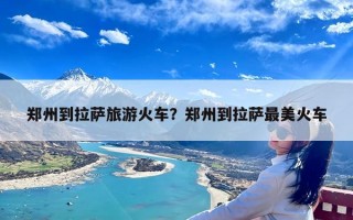 郑州到拉萨旅游火车？郑州到拉萨最美火车