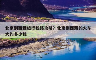 北京到西藏旅行线路攻略？北京到西藏的火车大约多少钱