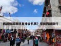 西藏旅游报团直播含机票？报团西藏旅行