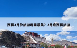 西藏3月份旅游哪里最美？3月底西藏旅游