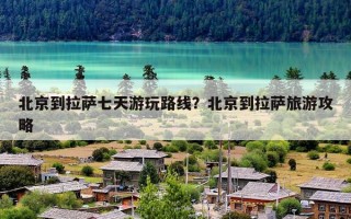 北京到拉萨七天游玩路线？北京到拉萨旅游攻略