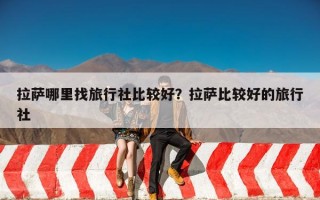 拉萨哪里找旅行社比较好？拉萨比较好的旅行社