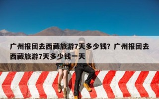 广州报团去西藏旅游7天多少钱？广州报团去西藏旅游7天多少钱一天